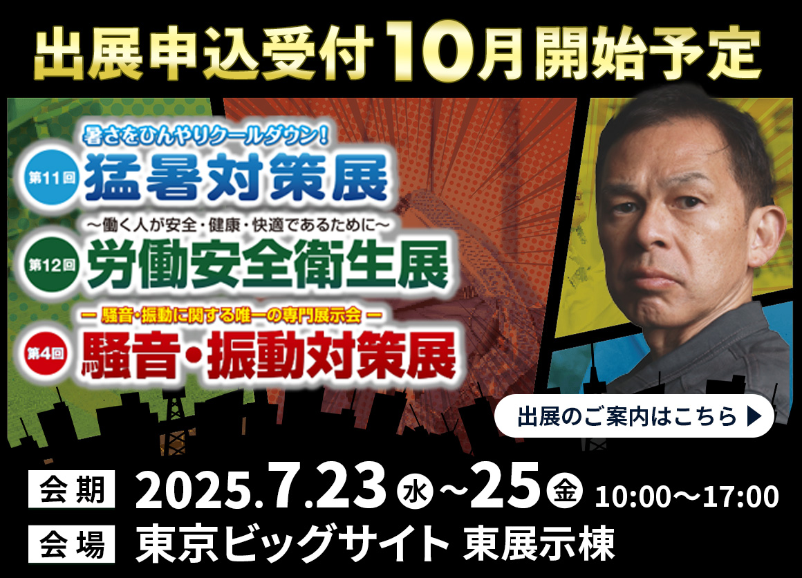 第11回 東京 猛暑対策展第・12回 東京 労働安全衛生展、第4回 東京 騒音・振動対策展、出展申込近日オープン！出展のご案内はこちら。会期：2025年7月23日（水）～25日（金）会場：東京ビッグサイト 東展示棟